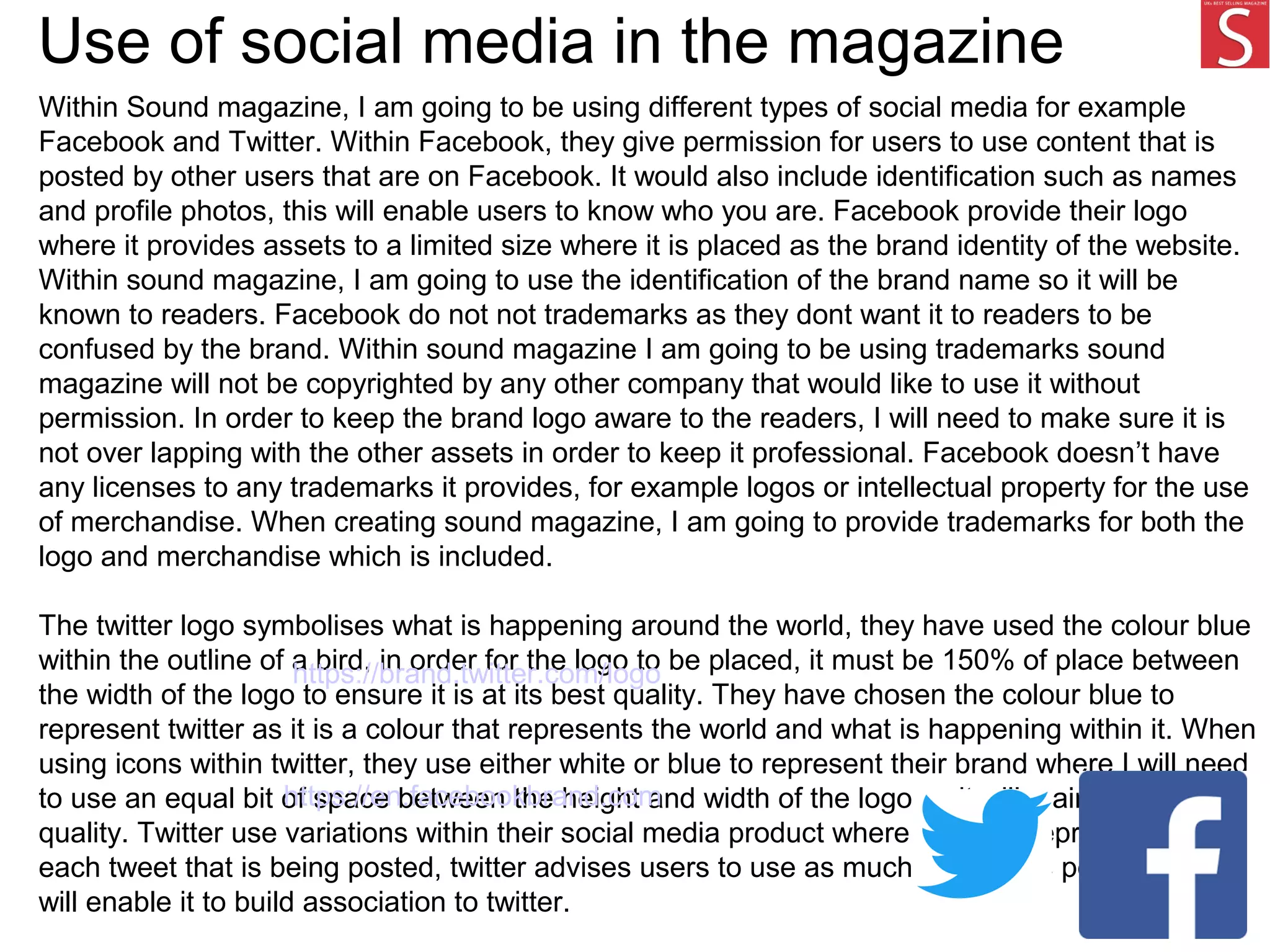 Use of social media in the magazine
Within Sound magazine, I am going to be using different types of social media for example
Facebook and Twitter. Within Facebook, they give permission for users to use content that is
posted by other users that are on Facebook. It would also include identification such as names
and profile photos, this will enable users to know who you are. Facebook provide their logo
where it provides assets to a limited size where it is placed as the brand identity of the website.
Within sound magazine, I am going to use the identification of the brand name so it will be
known to readers. Facebook do not not trademarks as they dont want it to readers to be
confused by the brand. Within sound magazine I am going to be using trademarks sound
magazine will not be copyrighted by any other company that would like to use it without
permission. In order to keep the brand logo aware to the readers, I will need to make sure it is
not over lapping with the other assets in order to keep it professional. Facebook doesn’t have
any licenses to any trademarks it provides, for example logos or intellectual property for the use
of merchandise. When creating sound magazine, I am going to provide trademarks for both the
logo and merchandise which is included.
The twitter logo symbolises what is happening around the world, they have used the colour blue
within the outline of a bird, in order for the logo to be placed, it must be 150% of place between
the width of the logo to ensure it is at its best quality. They have chosen the colour blue to
represent twitter as it is a colour that represents the world and what is happening within it. When
using icons within twitter, they use either white or blue to represent their brand where I will need
to use an equal bit of space between the height and width of the logo so it will maintain it's
quality. Twitter use variations within their social media product where they are representing
each tweet that is being posted, twitter advises users to use as much content as possible which
will enable it to build association to twitter.
https://brand.twitter.com/logo
https://en.facebookbrand.com
 