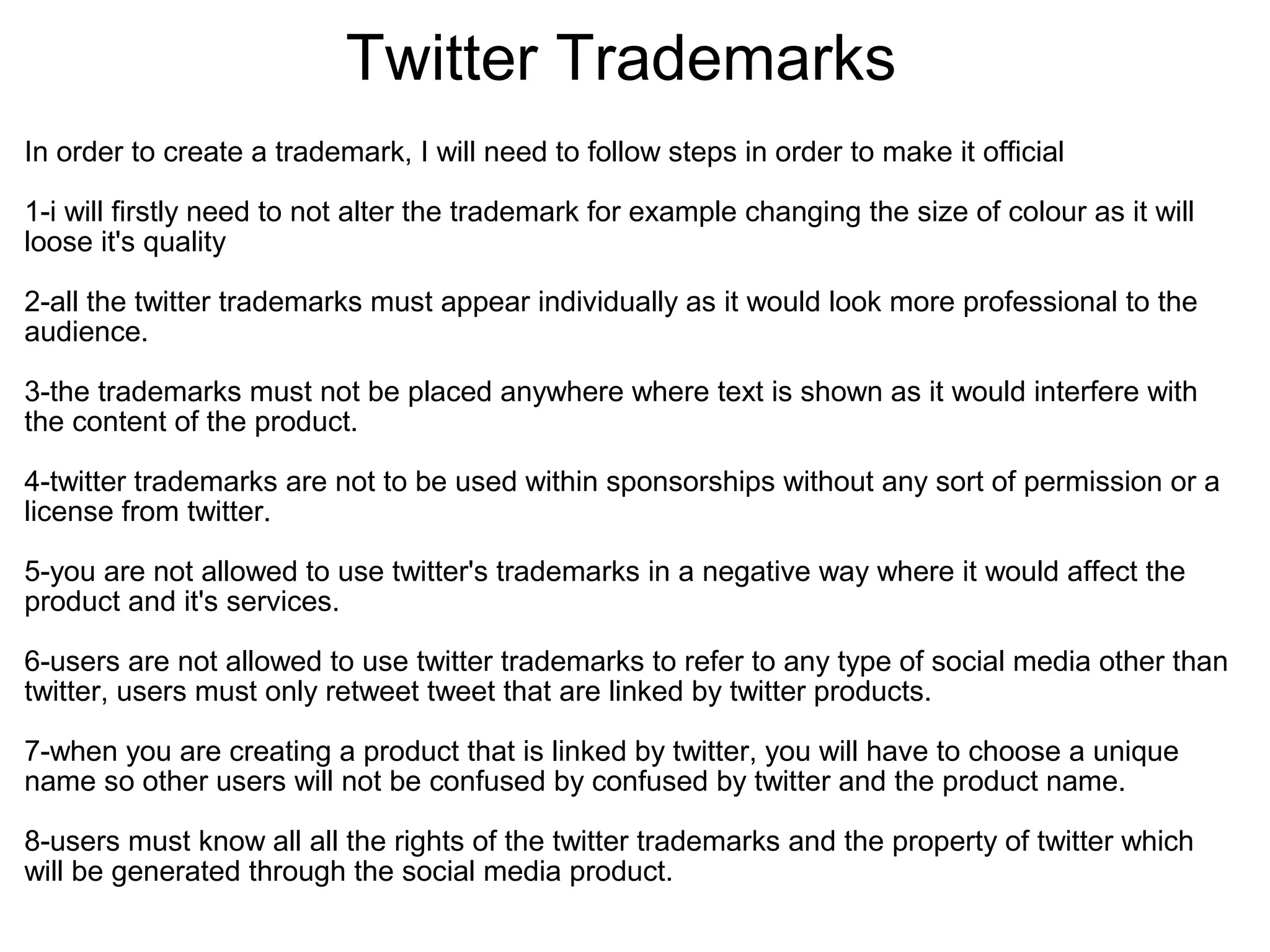 Twitter Trademarks
In order to create a trademark, I will need to follow steps in order to make it official
1-i will firstly need to not alter the trademark for example changing the size of colour as it will
loose it's quality
2-all the twitter trademarks must appear individually as it would look more professional to the
audience.
3-the trademarks must not be placed anywhere where text is shown as it would interfere with
the content of the product.
4-twitter trademarks are not to be used within sponsorships without any sort of permission or a
license from twitter.
5-you are not allowed to use twitter's trademarks in a negative way where it would affect the
product and it's services.
6-users are not allowed to use twitter trademarks to refer to any type of social media other than
twitter, users must only retweet tweet that are linked by twitter products.
7-when you are creating a product that is linked by twitter, you will have to choose a unique
name so other users will not be confused by confused by twitter and the product name.
8-users must know all all the rights of the twitter trademarks and the property of twitter which
will be generated through the social media product.
 