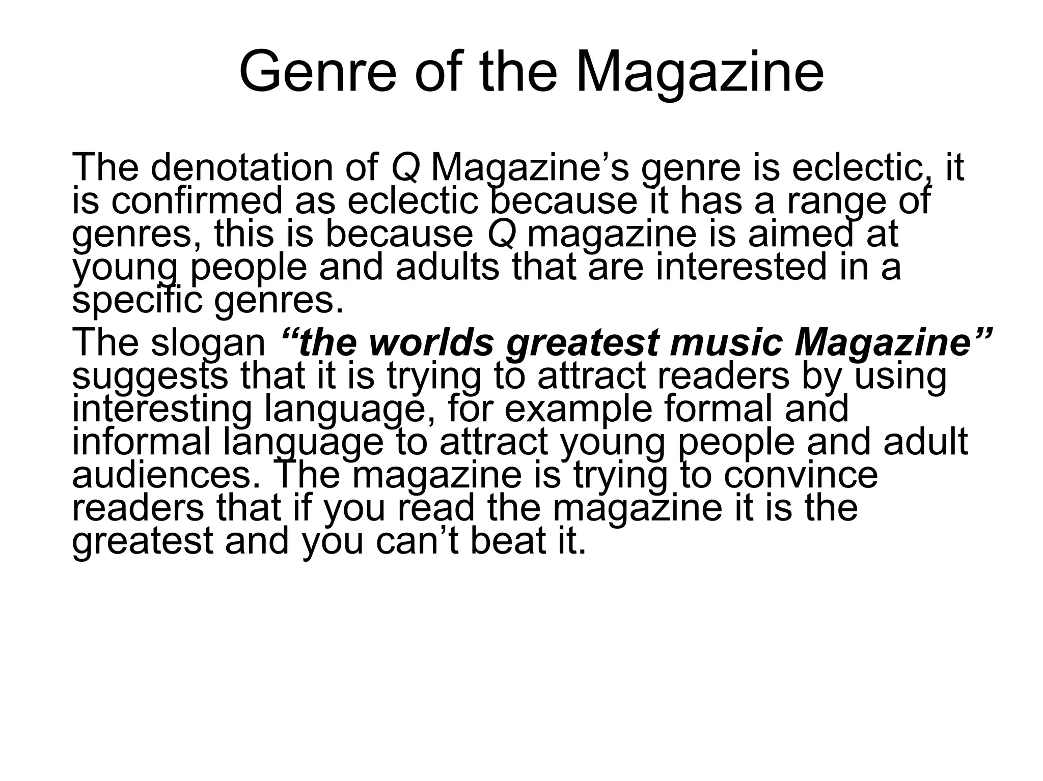 Genre of the Magazine
The denotation of Q Magazine’s genre is eclectic, it
is confirmed as eclectic because it has a range of
genres, this is because Q magazine is aimed at
young people and adults that are interested in a
specific genres.
The slogan “the worlds greatest music Magazine”
suggests that it is trying to attract readers by using
interesting language, for example formal and
informal language to attract young people and adult
audiences. The magazine is trying to convince
readers that if you read the magazine it is the
greatest and you can’t beat it.
 