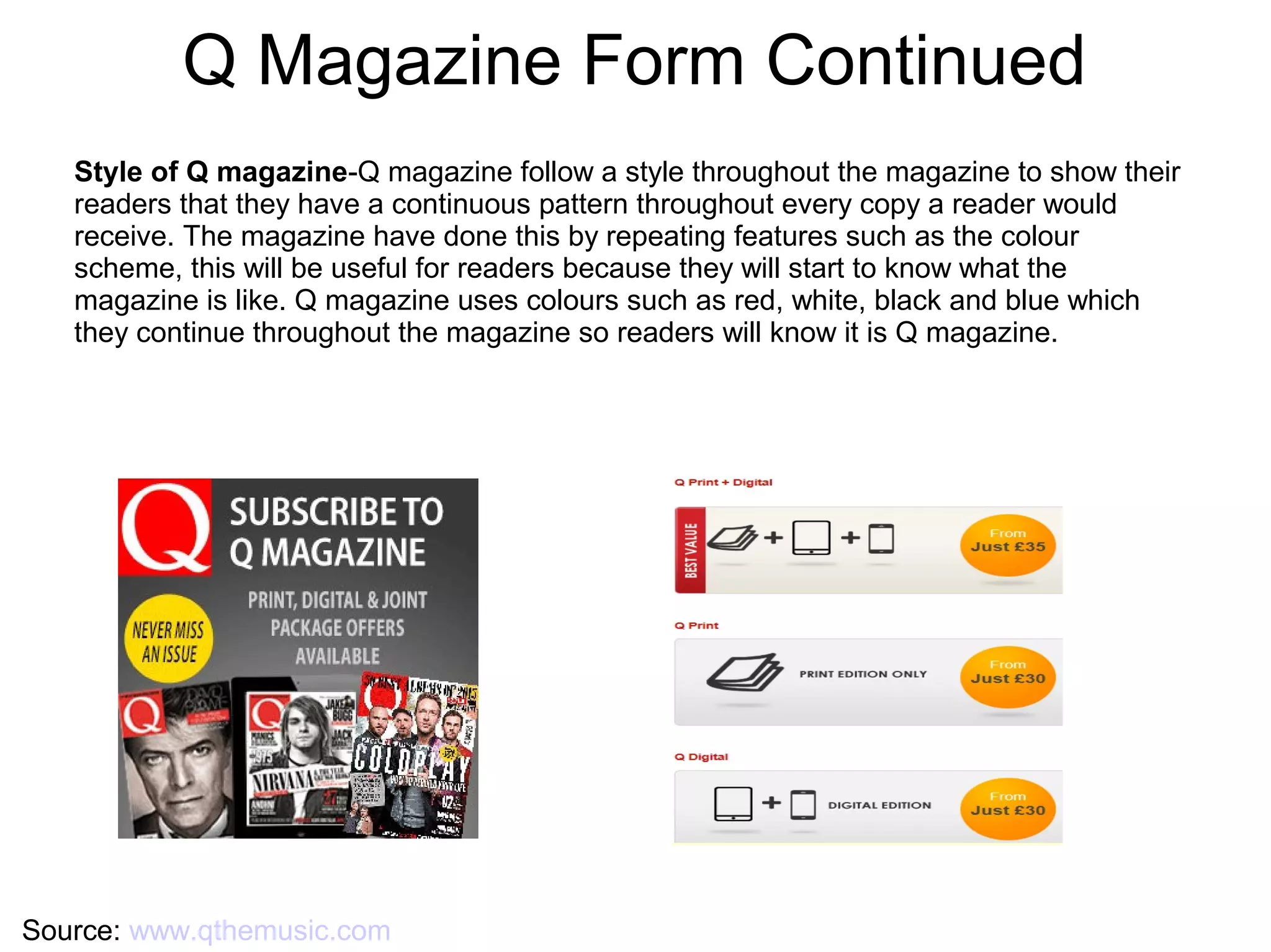 Q Magazine Form Continued
Source: www.qthemusic.com
Style of Q magazine-Q magazine follow a style throughout the magazine to show their
readers that they have a continuous pattern throughout every copy a reader would
receive. The magazine have done this by repeating features such as the colour
scheme, this will be useful for readers because they will start to know what the
magazine is like. Q magazine uses colours such as red, white, black and blue which
they continue throughout the magazine so readers will know it is Q magazine.
 