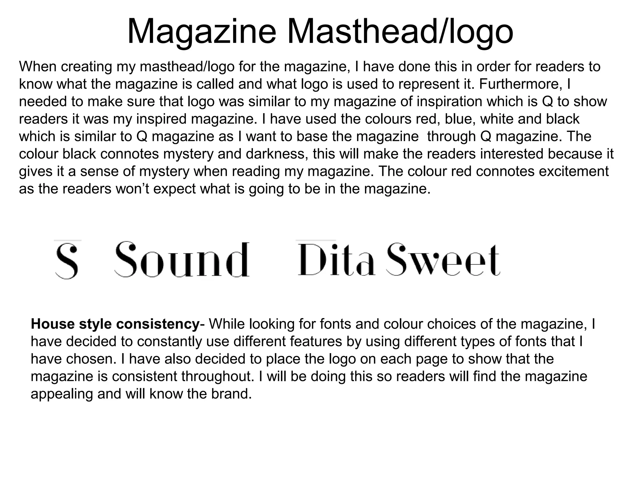 Magazine Masthead/logo
When creating my masthead/logo for the magazine, I have done this in order for readers to
know what the magazine is called and what logo is used to represent it. Furthermore, I
needed to make sure that logo was similar to my magazine of inspiration which is Q to show
readers it was my inspired magazine. I have used the colours red, blue, white and black
which is similar to Q magazine as I want to base the magazine through Q magazine. The
colour black connotes mystery and darkness, this will make the readers interested because it
gives it a sense of mystery when reading my magazine. The colour red connotes excitement
as the readers won’t expect what is going to be in the magazine.
House style consistency- While looking for fonts and colour choices of the magazine, I
have decided to constantly use different features by using different types of fonts that I
have chosen. I have also decided to place the logo on each page to show that the
magazine is consistent throughout. I will be doing this so readers will find the magazine
appealing and will know the brand.
 