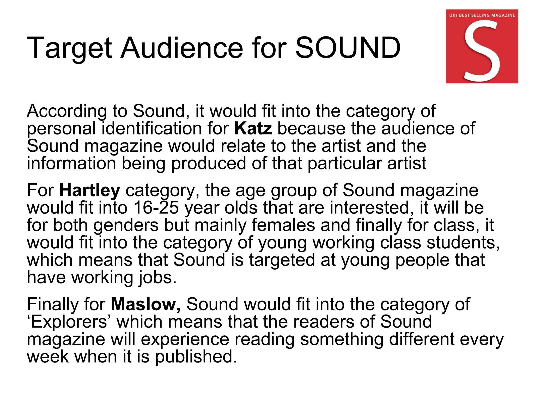 Target Audience for SOUND
According to Sound, it would fit into the category of
personal identification for Katz because the audience of
Sound magazine would relate to the artist and the
information being produced of that particular artist
For Hartley category, the age group of Sound magazine
would fit into 16-25 year olds that are interested, it will be
for both genders but mainly females and finally for class, it
would fit into the category of young working class students,
which means that Sound is targeted at young people that
have working jobs.
Finally for Maslow, Sound would fit into the category of
‘Explorers’ which means that the readers of Sound
magazine will experience reading something different every
week when it is published.
 