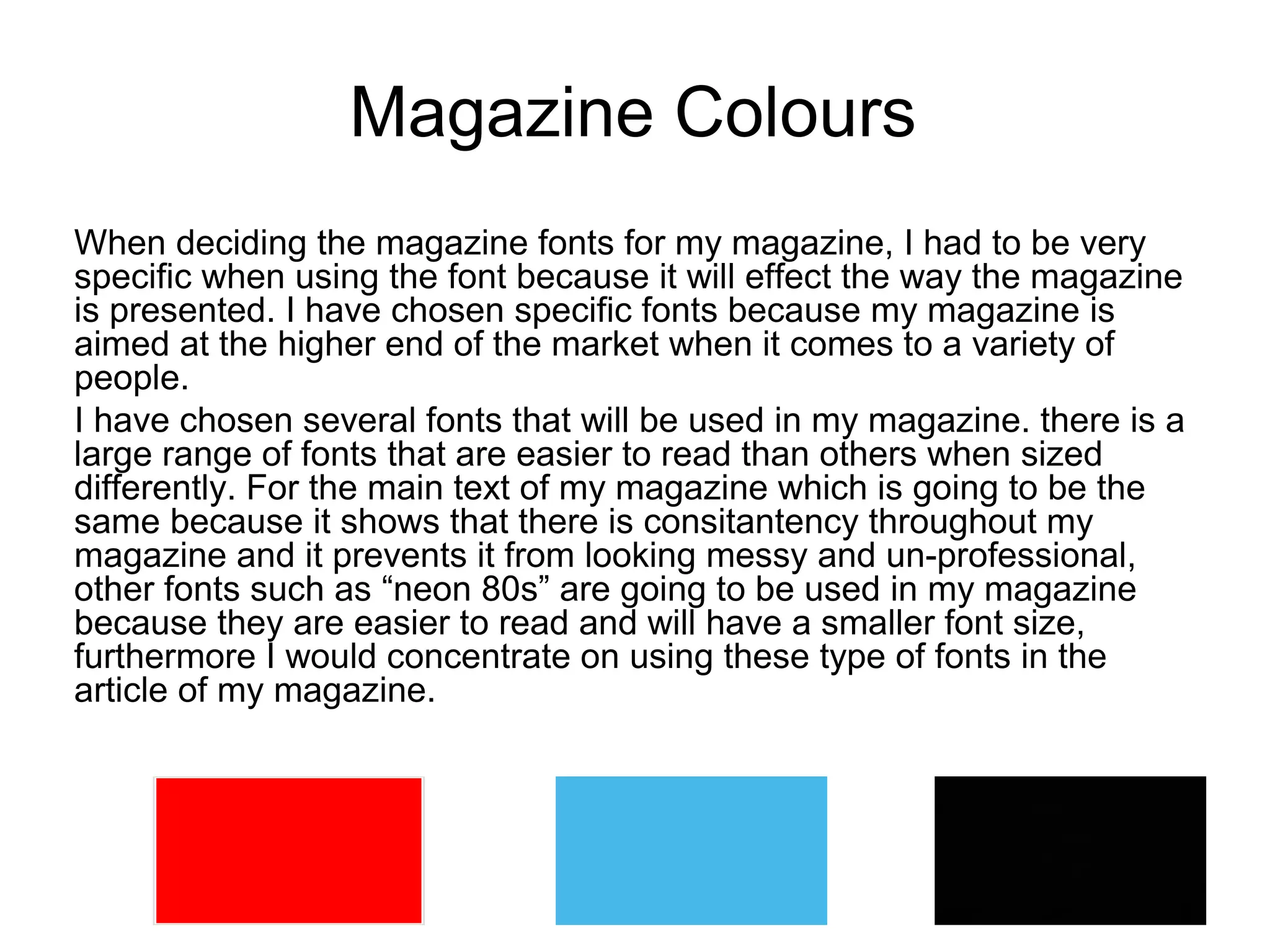 Magazine Colours
When deciding the magazine fonts for my magazine, I had to be very
specific when using the font because it will effect the way the magazine
is presented. I have chosen specific fonts because my magazine is
aimed at the higher end of the market when it comes to a variety of
people.
I have chosen several fonts that will be used in my magazine. there is a
large range of fonts that are easier to read than others when sized
differently. For the main text of my magazine which is going to be the
same because it shows that there is consitantency throughout my
magazine and it prevents it from looking messy and un-professional,
other fonts such as “neon 80s” are going to be used in my magazine
because they are easier to read and will have a smaller font size,
furthermore I would concentrate on using these type of fonts in the
article of my magazine.
 