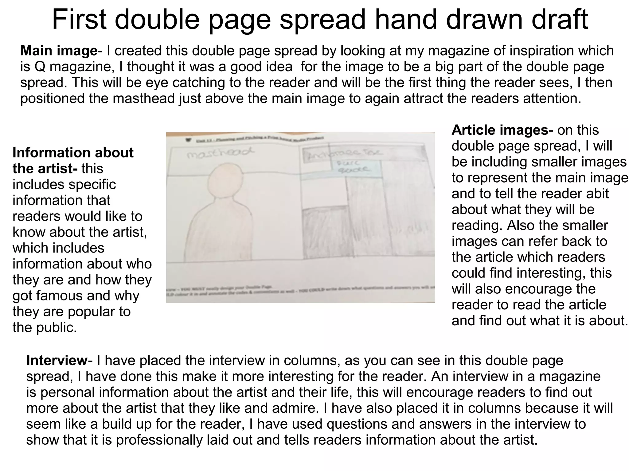 First double page spread hand drawn draft
Main image- I created this double page spread by looking at my magazine of inspiration which
is Q magazine, I thought it was a good idea for the image to be a big part of the double page
spread. This will be eye catching to the reader and will be the first thing the reader sees, I then
positioned the masthead just above the main image to again attract the readers attention.
Information about
the artist- this
includes specific
information that
readers would like to
know about the artist,
which includes
information about who
they are and how they
got famous and why
they are popular to
the public.
Article images- on this
double page spread, I will
be including smaller images
to represent the main image
and to tell the reader abit
about what they will be
reading. Also the smaller
images can refer back to
the article which readers
could find interesting, this
will also encourage the
reader to read the article
and find out what it is about.
Interview- I have placed the interview in columns, as you can see in this double page
spread, I have done this make it more interesting for the reader. An interview in a magazine
is personal information about the artist and their life, this will encourage readers to find out
more about the artist that they like and admire. I have also placed it in columns because it will
seem like a build up for the reader, I have used questions and answers in the interview to
show that it is professionally laid out and tells readers information about the artist.
 
