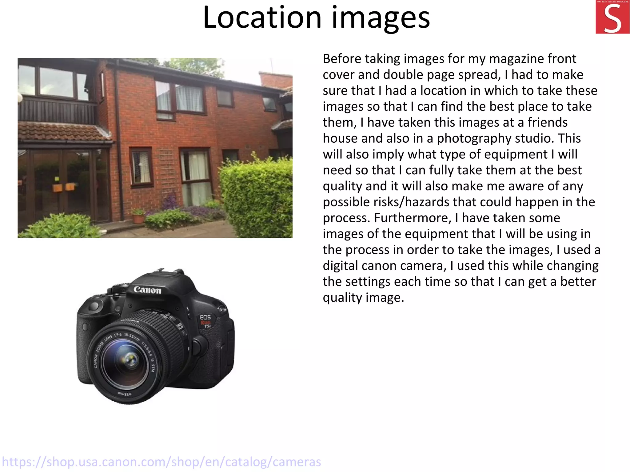 Location images
Before taking images for my magazine front
cover and double page spread, I had to make
sure that I had a location in which to take these
images so that I can find the best place to take
them, I have taken this images at a friends
house and also in a photography studio. This
will also imply what type of equipment I will
need so that I can fully take them at the best
quality and it will also make me aware of any
possible risks/hazards that could happen in the
process. Furthermore, I have taken some
images of the equipment that I will be using in
the process in order to take the images, I used a
digital canon camera, I used this while changing
the settings each time so that I can get a better
quality image.
https://shop.usa.canon.com/shop/en/catalog/cameras
 