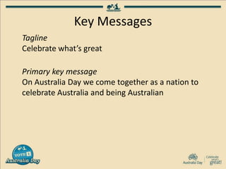 Key Messages
Tagline
Celebrate what’s great
Primary key message
On Australia Day we come together as a nation to
celebrate Australia and being Australian
 