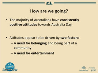 How are we going?
• The majority of Australians have consistently
positive attitudes towards Australia Day.
• Attitudes appear to be driven by two factors:
– A need for belonging and being part of a
community
– A need for entertainment
 