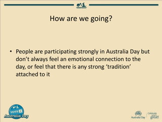 How are we going?
• People are participating strongly in Australia Day but
don’t always feel an emotional connection to the
day, or feel that there is any strong ‘tradition’
attached to it
 
