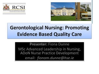 Gerontological Nursing: Promoting
Evidence Based Quality Care
Presenter: Fiona Dunne
MSc Advanced Leadership in Nursing,
ADoN Nurse Practice Development
email: fionam.dunne@hse.ie
 