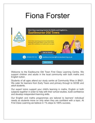 Fiona Forster
Welcome to the Eastbourne Old Town First Class Learning Centre. We
support children and adults in the local community with both maths and
English tuition.
Students of all ages attend our study centre at Community Wise in BN21.
We cater for learners from Early Years and primary through to GCSE and
adult students.
Our expert tutors support your child's learning in maths, English or both
subjects together in order to help with their school studies, build confidence
and develop independent learning skills.
Our English and maths programmes are tailored to learners' individual
needs so students move on only when they are confident with a topic. At
First Class Learning we believe in 1% steps to 100% success.
 