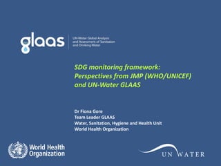 SDG monitoring framework:
Perspectives from JMP (WHO/UNICEF)
and UN-Water GLAAS
Dr Fiona Gore
Team Leader GLAAS
Water, Sanitation, Hygiene and Health Unit
World Health Organization
 