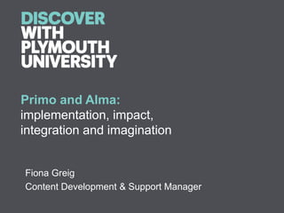 Primo and Alma:
implementation, impact,
integration and imagination


Fiona Greig
Content Development & Support Manager
 