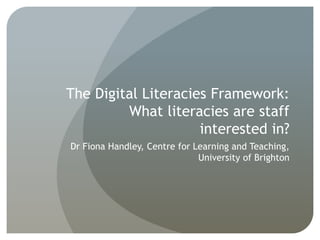 The Digital Literacies Framework:
What literacies are staff
interested in?
Dr Fiona Handley, Centre for Learning and Teaching,
University of Brighton
 