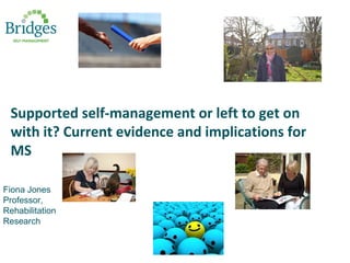 Supported self-management or left to get on
with it? Current evidence and implications for
MS
Fiona Jones
Professor,
Rehabilitation
Research
 
