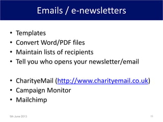 Emails / e-newsletters
• Templates
• Convert Word/PDF files
• Maintain lists of recipients
• Tell you who opens your newsletter/email
• CharityeMail (http://www.charityemail.co.uk)
• Campaign Monitor
• Mailchimp
5th June 2013 11
 