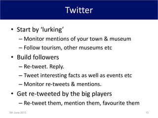 Twitter
• Start by ‘lurking’
– Monitor mentions of your town & museum
– Follow tourism, other museums etc
• Build followers
– Re-tweet. Reply.
– Tweet interesting facts as well as events etc
– Monitor re-tweets & mentions.
• Get re-tweeted by the big players
– Re-tweet them, mention them, favourite them
5th June 2013 13
 