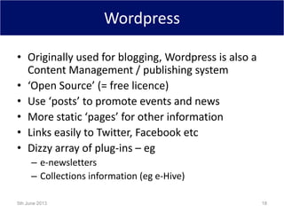 Wordpress
• Originally used for blogging, Wordpress is also a
Content Management / publishing system
• ‘Open Source’ (= free licence)
• Use ‘posts’ to promote events and news
• More static ‘pages’ for other information
• Links easily to Twitter, Facebook etc
• Dizzy array of plug-ins – eg
– e-newsletters
– Collections information (eg e-Hive)
5th June 2013 18
 