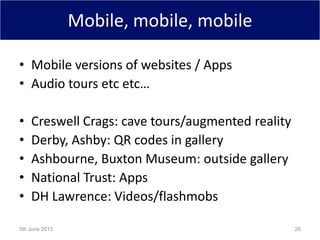 Mobile, mobile, mobile
• Mobile versions of websites / Apps
• Audio tours etc etc…
• Creswell Crags: cave tours/augmented reality
• Derby, Ashby: QR codes in gallery
• Ashbourne, Buxton Museum: outside gallery
• National Trust: Apps
• DH Lawrence: Videos/flashmobs
5th June 2013 26
 