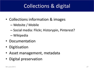 Collections & digital
• Collections information & images
– Website / Mobile
– Social media: Flickr, Historypin, Pinterest?
– Wikipedia
• Documentation
• Digitisation
• Asset management, metadata
• Digital preservation
5th June 2013 27
 