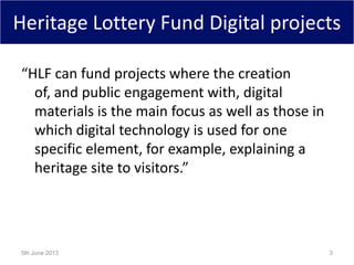 Heritage Lottery Fund Digital projects
“HLF can fund projects where the creation
of, and public engagement with, digital
materials is the main focus as well as those in
which digital technology is used for one
specific element, for example, explaining a
heritage site to visitors.”
5th June 2013 3
 