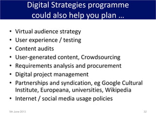 Digital Strategies programme
could also help you plan …
• Virtual audience strategy
• User experience / testing
• Content audits
• User-generated content, Crowdsourcing
• Requirements analysis and procurement
• Digital project management
• Partnerships and syndication, eg Google Cultural
Institute, Europeana, universities, Wikipedia
• Internet / social media usage policies
5th June 2013 32
 