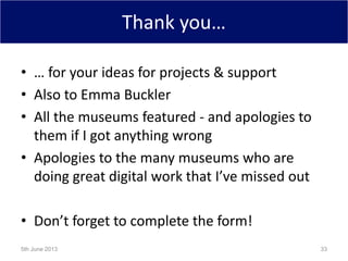 Thank you…
• … for your ideas for projects & support
• Also to Emma Buckler
• All the museums featured - and apologies to
them if I got anything wrong
• Apologies to the many museums who are
doing great digital work that I’ve missed out
• Don’t forget to complete the form!
5th June 2013 33
 