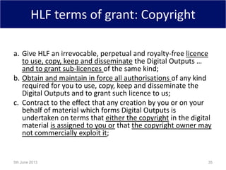 HLF terms of grant: Copyright
a. Give HLF an irrevocable, perpetual and royalty-free licence
to use, copy, keep and disseminate the Digital Outputs …
and to grant sub-licences of the same kind;
b. Obtain and maintain in force all authorisations of any kind
required for you to use, copy, keep and disseminate the
Digital Outputs and to grant such licence to us;
c. Contract to the effect that any creation by you or on your
behalf of material which forms Digital Outputs is
undertaken on terms that either the copyright in the digital
material is assigned to you or that the copyright owner may
not commercially exploit it;
5th June 2013 35
 
