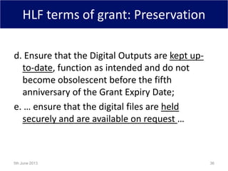 HLF terms of grant: Preservation
d. Ensure that the Digital Outputs are kept up-
to-date, function as intended and do not
become obsolescent before the fifth
anniversary of the Grant Expiry Date;
e. … ensure that the digital files are held
securely and are available on request …
5th June 2013 36
 