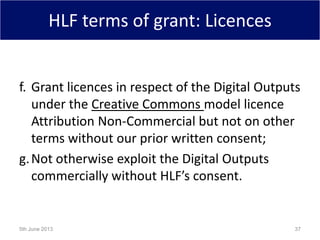 HLF terms of grant: Licences
f. Grant licences in respect of the Digital Outputs
under the Creative Commons model licence
Attribution Non-Commercial but not on other
terms without our prior written consent;
g.Not otherwise exploit the Digital Outputs
commercially without HLF’s consent.
5th June 2013 37
 