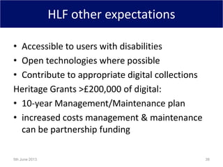 HLF other expectations
• Accessible to users with disabilities
• Open technologies where possible
• Contribute to appropriate digital collections
Heritage Grants >£200,000 of digital:
• 10-year Management/Maintenance plan
• increased costs management & maintenance
can be partnership funding
5th June 2013 38
 