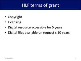 HLF terms of grant
• Copyright
• Licensing
• Digital resource accessible for 5 years
• Digital files available on request c.10 years
5th June 2013 4
 