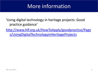 More information
‘Using digital technology in heritage projects: Good
practice guidance’
http://www.hlf.org.uk/HowToApply/goodpractice/Page
s/UsingDigitalTechnologyinHeritageProjects
5th June 2013 5
 