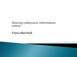 Sharing collections information
online
Fiona Marshall
 