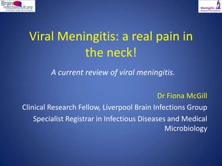 Viral Meningitis: a real pain in
            the neck!
         A current review of viral meningitis.

                                             Dr Fiona McGill
Clinical Research Fellow, Liverpool Brain Infections Group
    Specialist Registrar in Infectious Diseases and Medical
                                               Microbiology
 