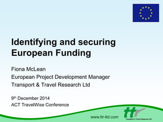 Identifying and securing 
European Funding 
Fiona McLean 
European Project Development Manager 
Transport & Travel Research Ltd 
www.ttr-ltd.com 
9th December 2014 
ACT TravelWise Conference 
 
