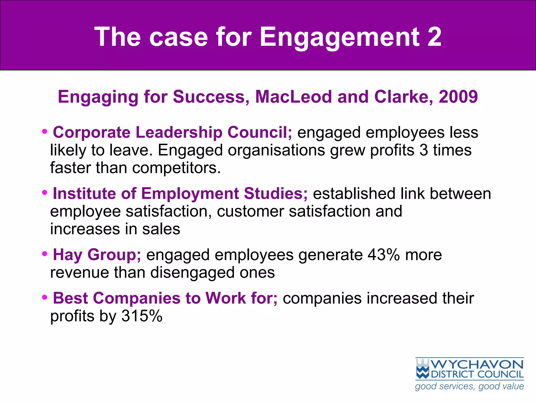 Engaging for Success, MacLeod and Clarke, 2009 The case for Engagement 2 Corporate Leadership Council;  engaged employees less    likely to leave. Engaged organisations grew profits 3 times    faster than competitors. Institute of Employment Studies;  established link between    employee satisfaction, customer satisfaction and    increases in sales Hay Group;  engaged employees generate 43% more    revenue than disengaged ones Best Companies to Work for;  companies increased their    profits by 315% 