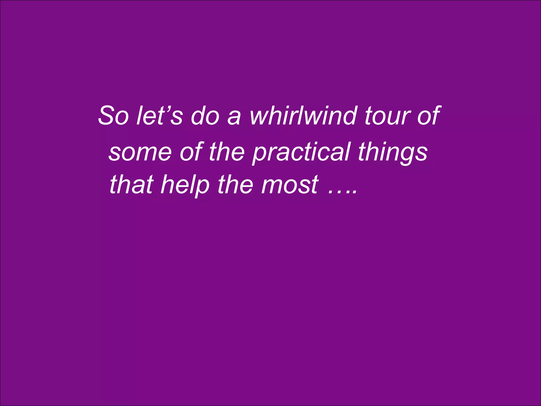 So let’s do a whirlwind tour of  some of the practical things  that help the most …. 