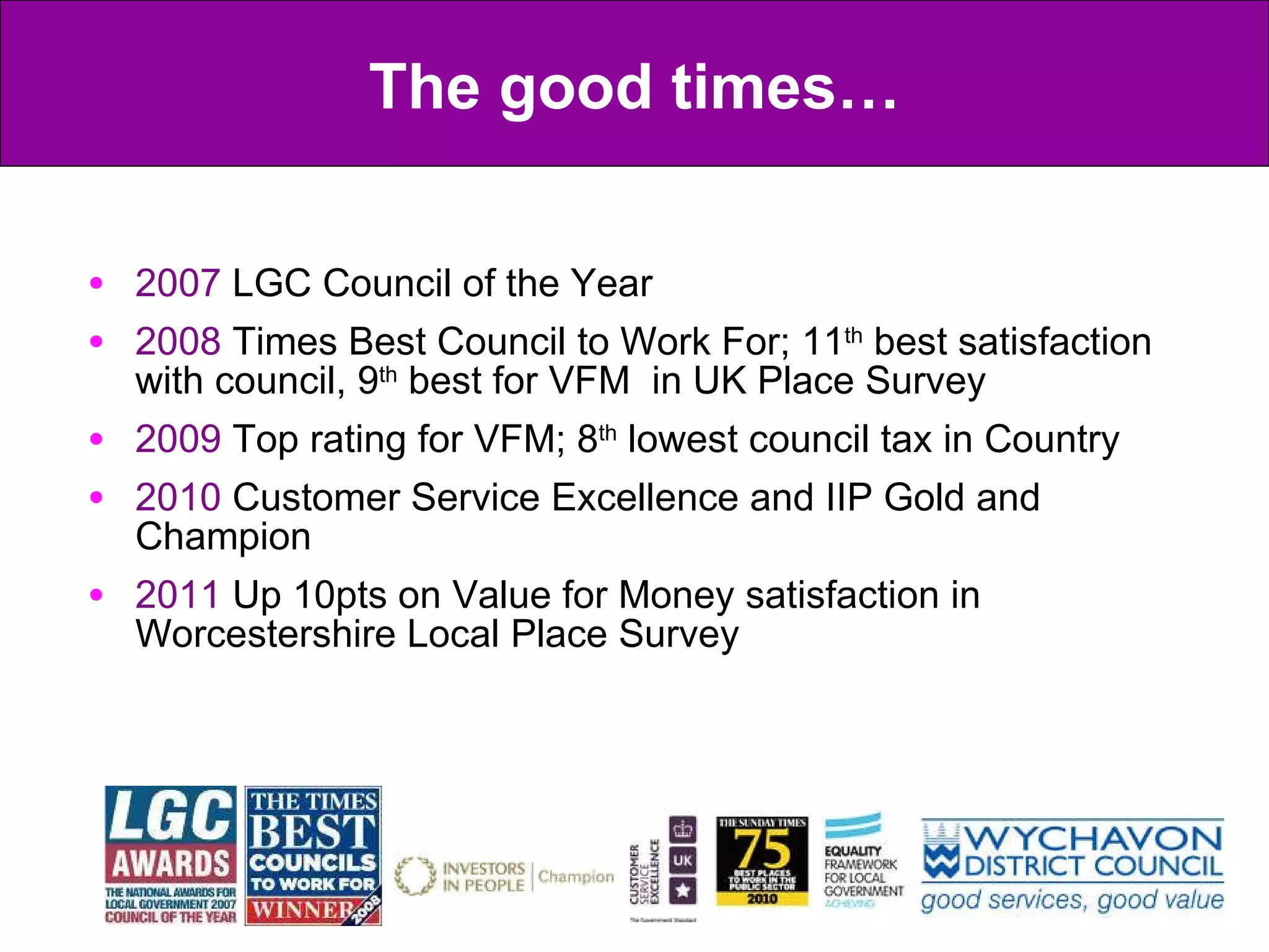 2007  LGC Council of the Year 2008  Times Best Council to Work For; 11 th  best satisfaction with council, 9 th  best for VFM  in UK Place Survey  2009  Top rating for VFM; 8 th  lowest council tax in Country 2010  Customer Service Excellence and IIP Gold and Champion 2011  Up 10pts on Value for Money satisfaction in Worcestershire Local Place Survey The good times… 