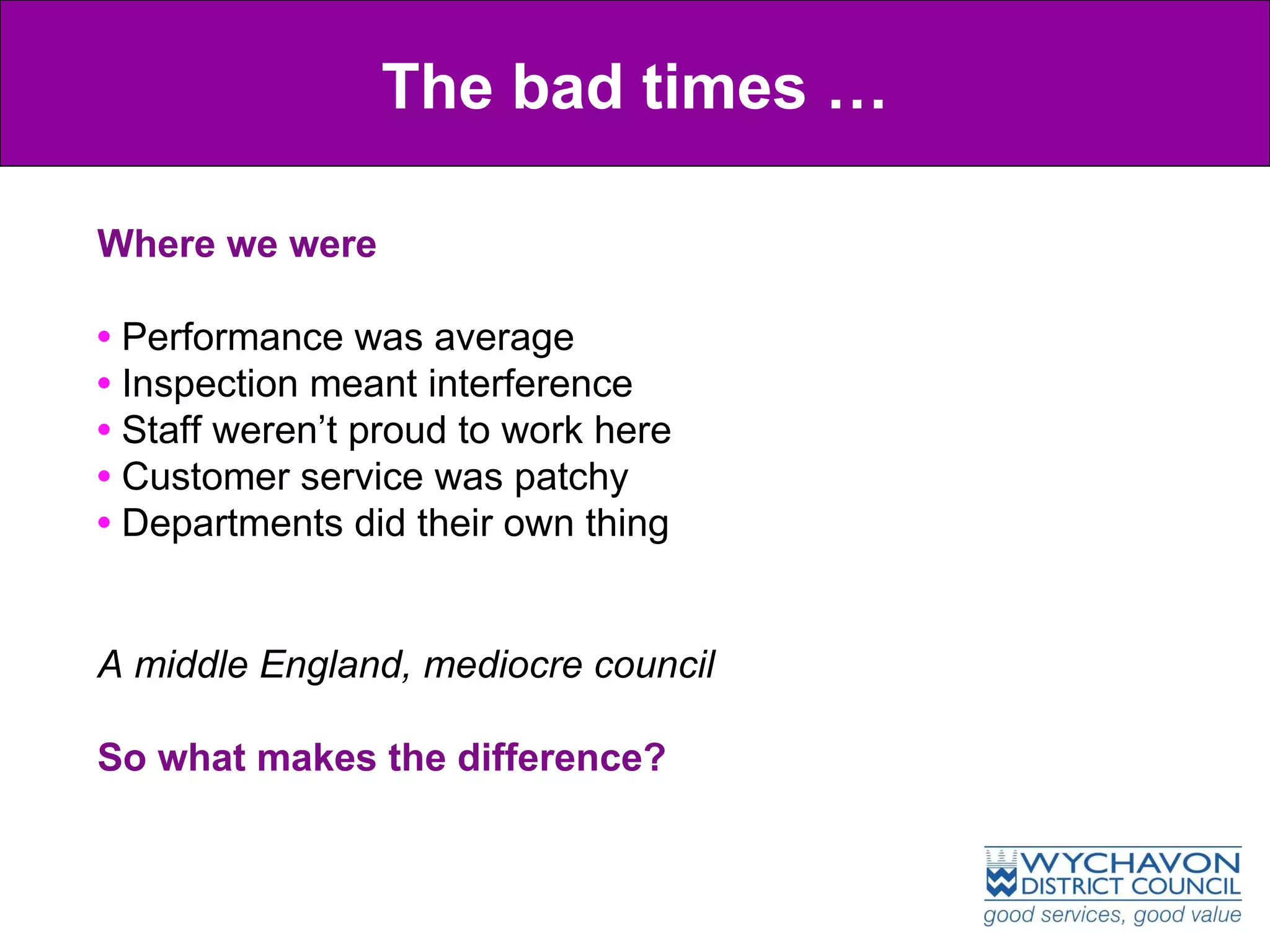 The bad times … Where we were •  Performance was average •  Inspection meant interference  •  Staff weren’t proud to work here •  Customer service was patchy •  Departments did their own thing A middle England, mediocre council So what makes the difference? 
