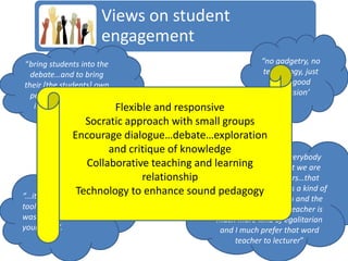 Views on student
                        engagement
“bring students into the                                     “no gadgetry, no
  debate…and to bring                                         technology, just
their [the students] own                                        really good
  personal experiences                                           discussion’
   into it [the debate]    Flexible and responsive
                    Socratic approach with small groups
                Encourage dialogue…debate…exploration
                          and critique of knowledge
                                                 “The perception of everybody
                     Collaborative teaching and learning to be that we are
                                                 here seems
                                 relationship     teachers, not lecturers…that
                 Technology to enhance sound pedagogy creates a kind of
“...it [technology] is a
                                                being a lecturer
                                                 a barrier between you and the
tool like your pencil                            students, whereas a teacher is
was years ago and                                much more kind of egalitarian
your book”.                                       and I much prefer that word
                                                      teacher to lecturer”
 