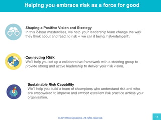 © 2019 Risk Decisions. All rights reserved. 11
Helping you embrace risk as a force for good
Shaping a Positive Vision and Strategy
In this 2-hour masterclass, we help your leadership team change the way
they think about and react to risk – we call it being ‘risk-intelligent’.
Connecting Risk
We’ll help you set up a collaborative framework with a steering group to
provide strong and active leadership to deliver your risk vision.
Sustainable Risk Capability
We’ll help you build a team of champions who understand risk and who
are empowered to improve and embed excellent risk practice across your
organisation.
 
