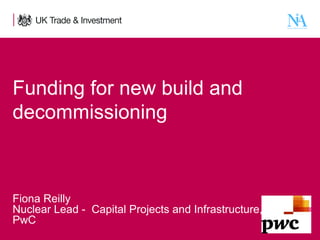 Funding for new build and
decommissioning

Fiona Reilly
Nuclear Lead - Capital Projects and Infrastructure,
PwC
1

Presentation title - edit in the Master slide

 