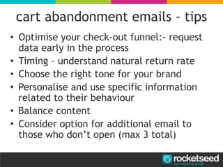 cart abandonment emails - tips
• Optimise your check-out funnel:- request
data early in the process
• Timing – understand natural return rate
• Choose the right tone for your brand
• Personalise and use specific information
related to their behaviour
• Balance content
• Consider option for additional email to
those who don’t open (max 3 total)
 