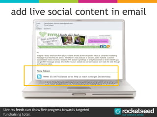 add live social content in email
Hi,
Imagine if every email sent from all your clients arrived at their recipient’s inbox as a branded marketing
message much like this one above. Whether it’s new products or services, sales material, customer
support latest news or events, research, PR, season’s greetings or straight corporate or brand identity you
can get ANY message across, drive traffic to your website as well as measure and track the click-through
and response ratios.
Live rss feeds can show live progress towards targeted
fundraising total.
 