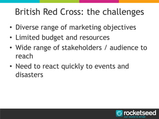 British Red Cross: the challenges
• Diverse range of marketing objectives
• Limited budget and resources
• Wide range of stakeholders / audience to
reach
• Need to react quickly to events and
disasters
 