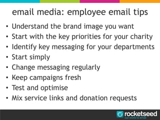 email media: employee email tips
• Understand the brand image you want
• Start with the key priorities for your charity
• Identify key messaging for your departments
• Start simply
• Change messaging regularly
• Keep campaigns fresh
• Test and optimise
• Mix service links and donation requests
 