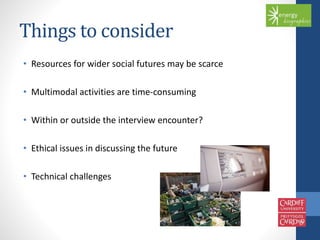 Things to consider 
• Resources for wider social futures may be scarce 
• Multimodal activities are time-consuming 
• Within or outside the interview encounter? 
• Ethical issues in discussing the future 
• Technical challenges 
 