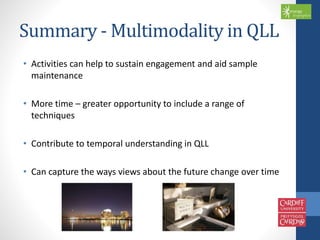 Summary -Multimodality in QLL 
• Activities can help to sustain engagement and aid sample 
maintenance 
• More time – greater opportunity to include a range of 
techniques 
• Contribute to temporal understanding in QLL 
• Can capture the ways views about the future change over time 
