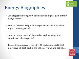 Energy Biographies 
• QLL project exploring how people use energy as part of their 
everyday lives 
• How do people’s biographical experiences and aspirations 
impact on energy use? 
• How can visual methods be used to explore views and 
experiences of energy use? 
• 4 case site areas across the UK – 74 participants/68 initial 
interviews, 36 took part in the QLL interviews and activities 
 