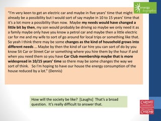 “I’m very keen to get an electric car and maybe in five years’ time that might 
already be a possibility but I would sort of say maybe in 10 to 15 years’ time that 
it’s a lot more a possibility than now. Maybe my needs would have changed a 
little bit by then, my son would probably be driving so maybe we only need it as 
a family maybe only have you know a petrol car and maybe then a little electric 
car for me and my wife to sort of go around for local trips or something like that. 
So yeah I think there may be some changes as the kind of household grows into 
different needs … Maybe by then the kind of car hire you can sort of do by you 
know Sit Car or Street Car or something where you hire them by the hour if and 
when you need them so you have Car Club membership maybe that is more 
widespread in 10/15 years’ time so there may be some changes the way we 
sort of think. So I’m hoping to have our house the energy consumption of the 
house reduced by a lot.” (Dennis) 
How will the society be like? [Laughs] That’s a broad 
question. It’s really difficult to answer that. 
 